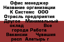 Офис-менеджер › Название организации ­ К Системс, ООО › Отрасль предприятия ­ Другое › Минимальный оклад ­ 20 000 - Все города Работа » Вакансии   . Чувашия респ.,Алатырь г.